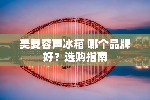 美菱容声冰箱 哪个品牌好？选购指南