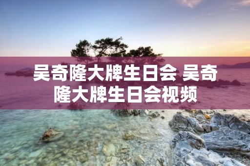 吴奇隆大牌生日会 吴奇隆大牌生日会视频 吴奇隆大牌生日会 吴奇隆大牌生日会视频