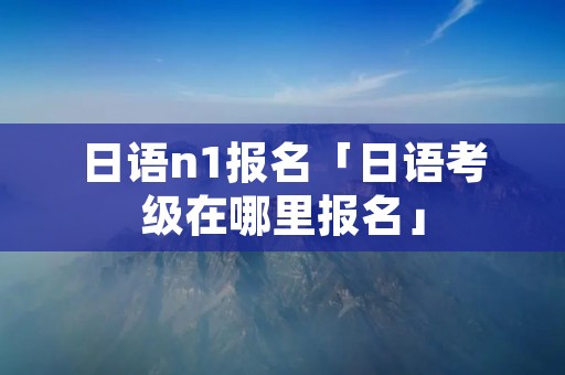 日语n1报名「日语考级在哪里报名」