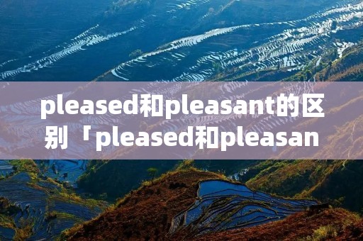 pleased和pleasant的区别「pleased和pleasant的区别高中」