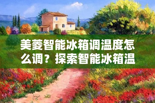 美菱智能冰箱调温度怎么调?探索智能冰箱温度调节的方法 美菱智能冰箱调温度怎么调?探索智能冰箱温度调节的方法