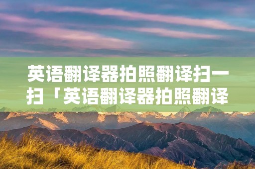 英语翻译器拍照翻译扫一扫「英语翻译器拍照翻译扫一扫软件下载」