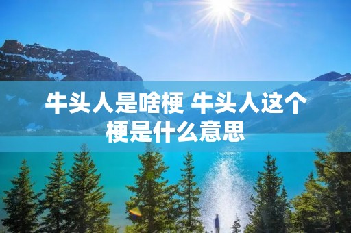 牛头人是啥梗 牛头人这个梗是什么意思 牛头人是啥梗 牛头人这个梗是什么意思