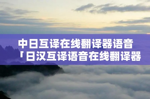 中日互译在线翻译器语音「日汉互译语音在线翻译器」 中日互译在线翻译器语音「日汉互译语音在线翻译器」