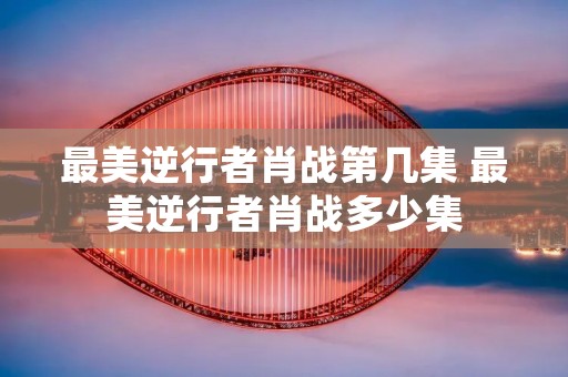 最美逆行者肖战第几集 最美逆行者肖战多少集