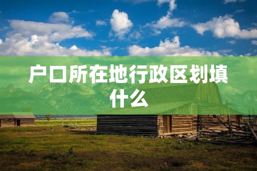 户口所在地行政区划填什么 户口所在地行政区划填什么