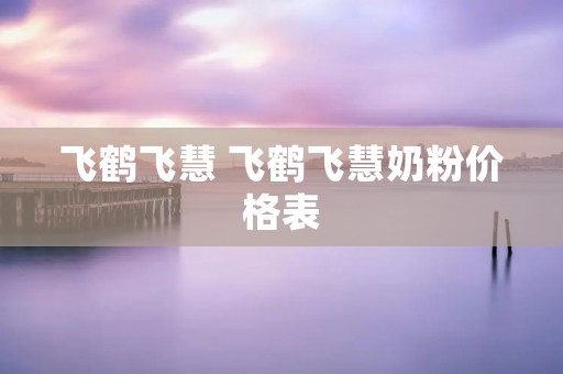 飞鹤飞慧 飞鹤飞慧奶粉价格表