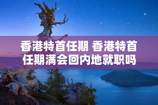 香港特首任期 香港特首任期满会回内地就职吗 香港特首任期 香港特首任期满会回内地就职吗
