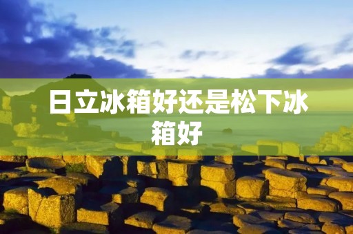 日立冰箱好还是松下冰箱好:深入对比与评估 日立冰箱好还是松下冰箱好:深入对比与评估