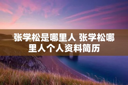 张学松是哪里人 张学松哪里人个人资料简历 张学松是哪里人 张学松哪里人个人资料简历