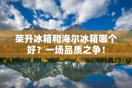 荣升冰箱和海尔冰箱哪个好?一场品质之争! 荣升冰箱和海尔冰箱哪个好?一场品质之争!