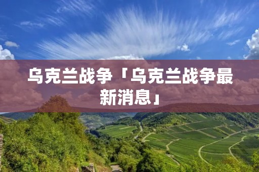 乌克兰战争「乌克兰战争最新消息」