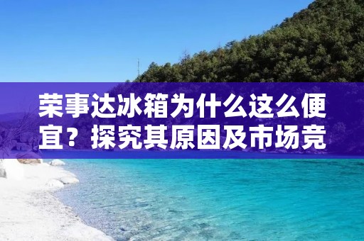 荣事达冰箱为什么这么便宜?探究其原因及市场竞争情况 荣事达冰箱为什么这么便宜?探究其原因及市场竞争情况