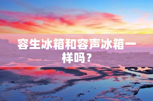 容生冰箱和容声冰箱一样吗? 容生冰箱和容声冰箱一样吗?