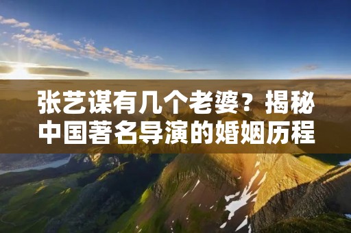 张艺谋有几个老婆？揭秘中国著名导演的婚姻历程