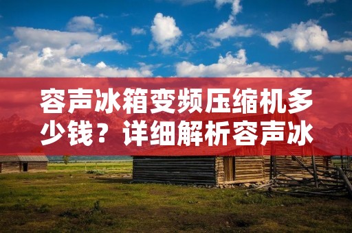 容声冰箱变频压缩机多少钱？详细解析容声冰箱变频压缩机价格
