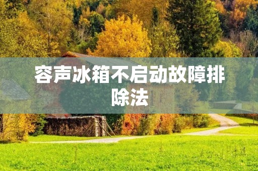 容声冰箱不启动故障排除法:解决容声冰箱无法启动的问题 容声冰箱不启动故障排除法:解决容声冰箱无法启动的问题