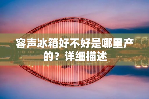 容声冰箱好不好是哪里产的?详细描述 容声冰箱好不好是哪里产的?详细描述