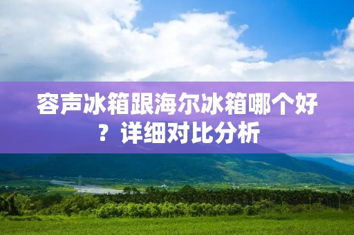 容声冰箱跟海尔冰箱哪个好?详细对比分析 容声冰箱跟海尔冰箱哪个好?详细对比分析