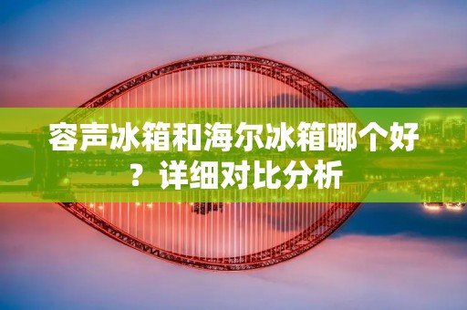 容声冰箱和海尔冰箱哪个好?详细对比分析 容声冰箱和海尔冰箱哪个好?详细对比分析