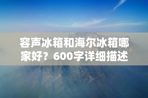 容声冰箱和海尔冰箱哪家好?600字详细描述 容声冰箱和海尔冰箱哪家好?600字详细描述