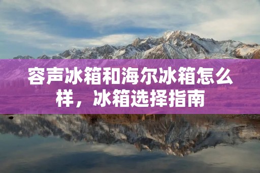 容声冰箱和海尔冰箱怎么样,冰箱选择指南 容声冰箱和海尔冰箱怎么样,冰箱选择指南