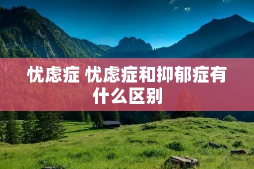 忧虑症 忧虑症和抑郁症有什么区别