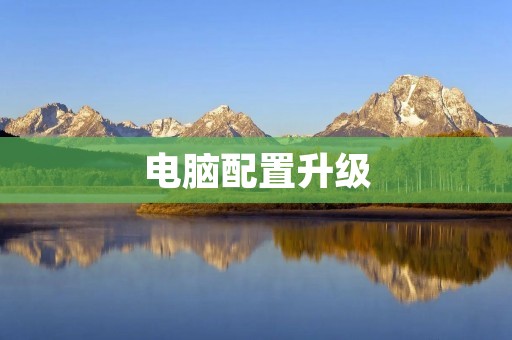 电脑配置升级:让你的电脑更加强大 电脑配置升级:让你的电脑更加强大