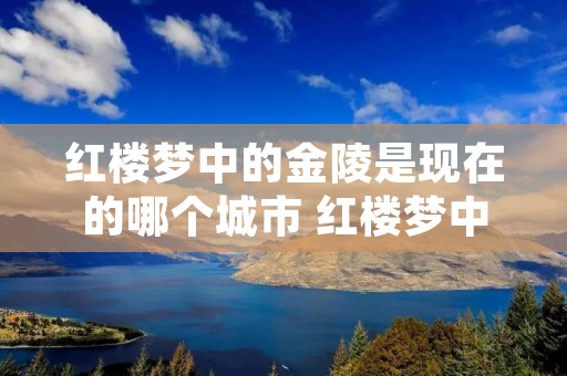 红楼梦中的金陵是现在的哪个城市 红楼梦中金陵是京城吗 红楼梦中的金陵是现在的哪个城市 红楼梦中金陵是京城吗