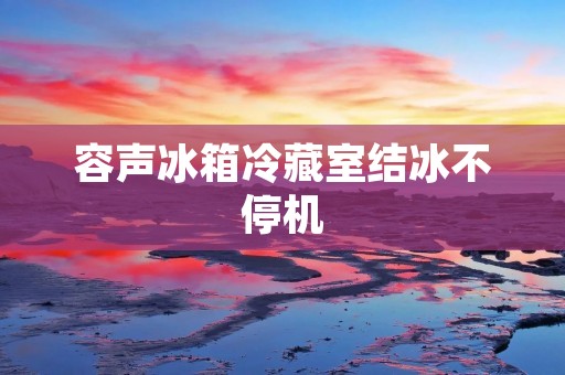 容声冰箱冷藏室结冰不停机:原因与解决方法 容声冰箱冷藏室结冰不停机:原因与解决方法