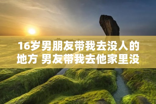 16岁男朋友带我去没人的地方 男友带我去他家里没人