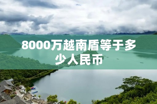8000万越南盾等于多少人民币 8000万越南盾等于多少人民币