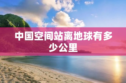 中国空间站离地球有多少公里 中国空间站离地球有多少公里