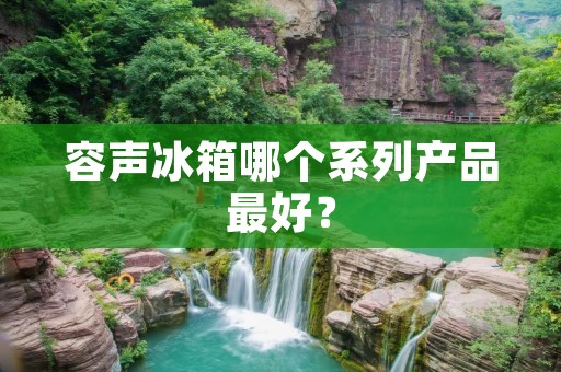 容声冰箱哪个系列产品最好? 容声冰箱哪个系列产品最好?