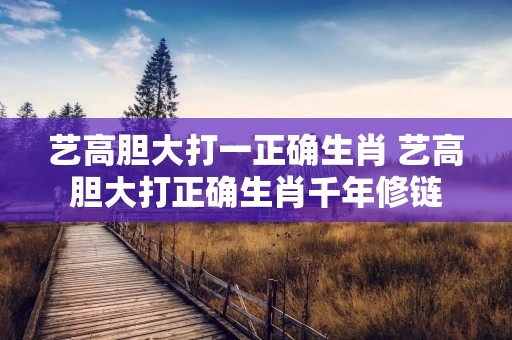 艺高胆大打一正确生肖 艺高胆大打正确生肖千年修链 艺高胆大打一正确生肖 艺高胆大打正确生肖千年修链