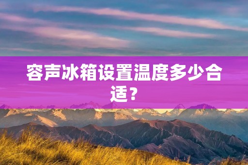 容声冰箱设置温度多少合适? 容声冰箱设置温度多少合适?