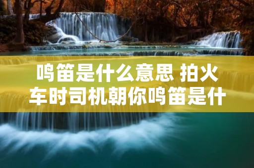 鸣笛是什么意思 拍火车时司机朝你鸣笛是什么意思