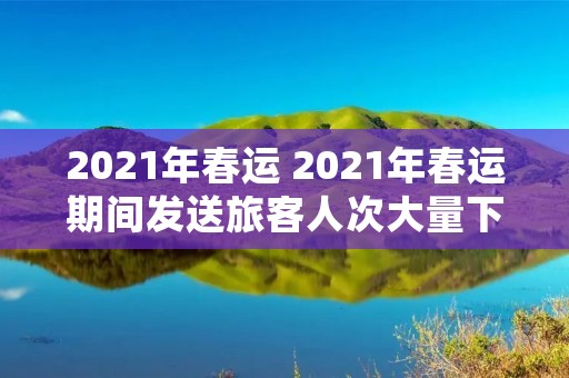 2021年春运 2021年春运期间发送旅客人次大量下降会 2021年春运 2021年春运期间发送旅客人次大量下降会