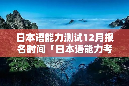 日本语能力测试12月报名时间「日本语能力考试12月」