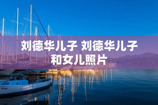 刘德华儿子 刘德华儿子和女儿照片 刘德华儿子 刘德华儿子和女儿照片