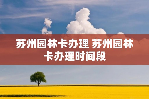 苏州园林卡办理 苏州园林卡办理时间段 苏州园林卡办理 苏州园林卡办理时间段