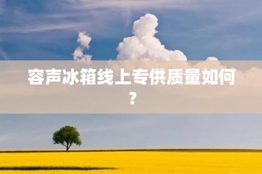 容声冰箱线上专供质量如何？