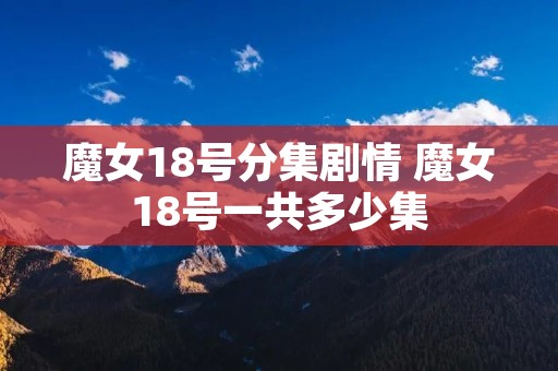 魔女18号分集剧情 魔女18号一共多少集 魔女18号分集剧情 魔女18号一共多少集