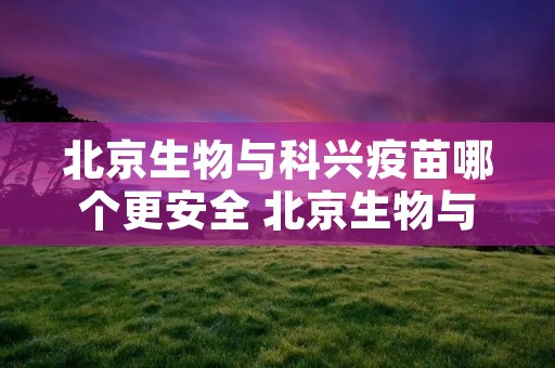 北京生物与科兴疫苗哪个更安全 北京生物与科兴疫苗哪个更安全 知乎 北京生物与科兴疫苗哪个更安全 北京生物与科兴疫苗哪个更安全 知乎