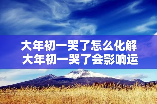 大年初一哭了怎么化解 大年初一哭了会影响运气吗 怎么破解?