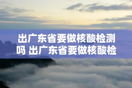 出广东省要做核酸检测吗 出广东省要做核酸检测吗今天 出广东省要做核酸检测吗 出广东省要做核酸检测吗今天
