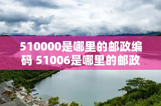 510000是哪里的邮政编码 51006是哪里的邮政编码