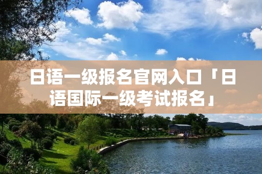 日语一级报名官网入口「日语国际一级考试报名」
