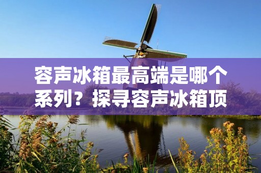 容声冰箱最高端是哪个系列?探寻容声冰箱顶级系列的奢华与实用 容声冰箱最高端是哪个系列?探寻容声冰箱顶级系列的奢华与实用
