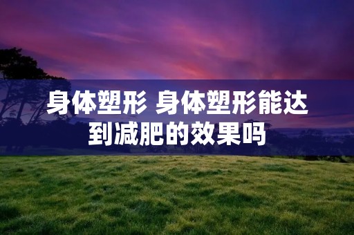 身体塑形 身体塑形能达到减肥的效果吗 身体塑形 身体塑形能达到减肥的效果吗